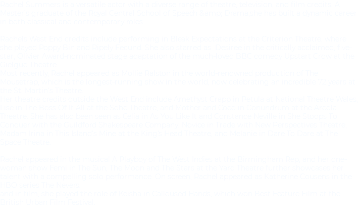 Rachel Summers is a versatile actor with a diverse range of theatre, television, and film credits. A Master’s graduate of the Royal Central School of Speech &amp; Drama,she has built a dynamic career in both classical and contemporary roles. Rachels West End credits include performing in Bleak Expectations at the Criterion Theatre, where she played Poppy Bin and Ripely Fecund. She also starred as Desiree in the critically acclaimed, five-star, Olivier Award-nominated stage adaptation of the much-loved BBC comedy Upstart Crow at the Gielgud Theatre. Most recently, Rachel appeared as Mollie Ralston in the world-renowned production of The Mousetrap, which is the longest-running show in the world, now celebrating an incredible 72 years at the St. Martin’s Theatre. Her theatre credits outside the West End include Amethyst Crapp in Petula at National Theatre Wales, Lise in The Boss Of It All at the Soho Theatre, and Mother and Coco in Conundrum at the Arcola Theatre. She has also been seen as Celia in As You Like It and Constance Neville in She Stoops To Conquer with the Guildford Shakespeare Company, Novice in Trade with New Perspectives Theatre, Madam Irina in This Island’s Mine at the King’s Head Theatre, and Melanie in Dare To Dare at The Space Theatre. Rachel appeared in the musical A Playboy of The West Indies at the Birmingham Rep, and her one-woman show Femi in The Sun, The Moon and The Stars at the Yard Theatre further showcases her talent with a compelling solo performance. On screen, Rachel appeared as Katherine Cousens in the HBO series The Nevers, and in film, she played the role of Keisha in Calloused Hands, which won Best Feature Film at the British Urban Film Festival. 