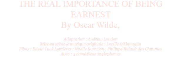 THE REAL IMPORTANCE OF BEING EARNEST By Oscar Wilde, Adaptation : Andrew Loudon Mise en scène & musique originale : Lucille O’Flanagan Films : David Tuck Lumières : Noëlle Burr Son : Philippe Bidault des Chaumes Avec : 4 comédiens anglophones 