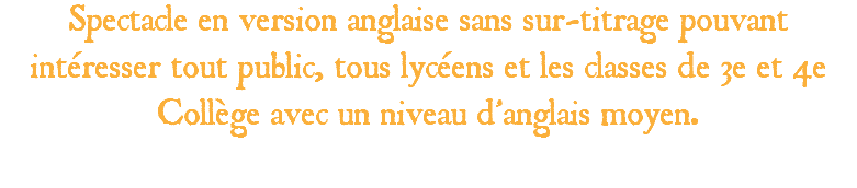 Spectacle en version anglaise sans sur-titrage pouvant intéresser tout public, tous lycéens et les classes de 3e et 4e Collège avec un niveau d’anglais moyen. 