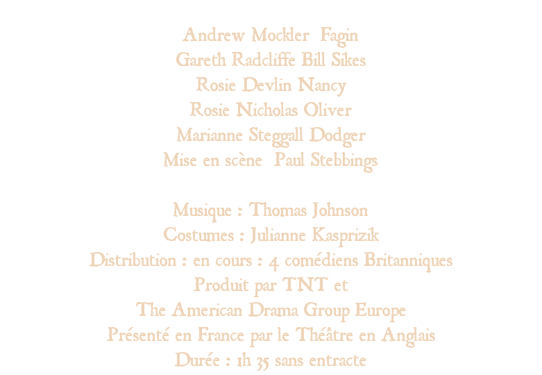&nbsp;Andrew Mockler Fagin Gareth Radcliffe Bill Sikes Rosie Devlin Nancy Rosie Nicholas Oliver Marianne Steggall Dodger Mise en scène Paul Stebbings Musique : Thomas Johnson Costumes : Julianne Kasprizik Distribution : en cours : 4 comédiens Britanniques Produit par TNT et The American Drama Group Europe Présenté en France par le Théâtre en Anglais Durée : 1h 35 sans entracte 